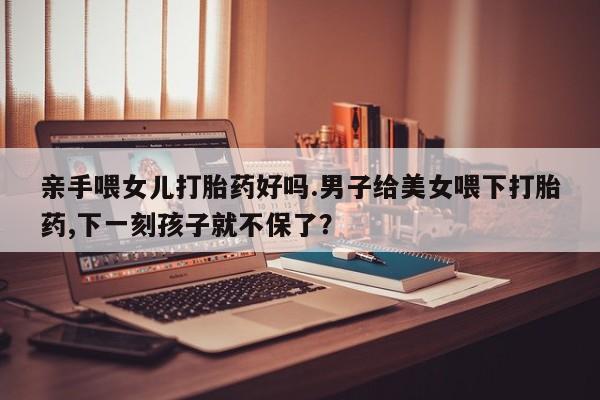 堕胎药叫什么名字微信怎么购买亲手喂女儿打胎药好吗.男子给美女喂下打胎药,下一刻孩子就不保了？