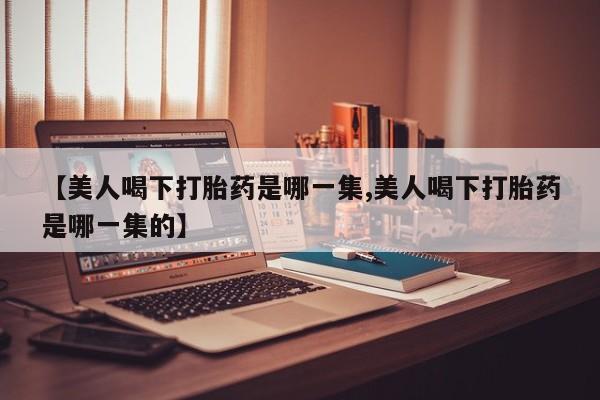 堕胎药叫什么名字微信怎么购买【美人喝下打胎药是哪一集,美人喝下打胎药是哪一集的】