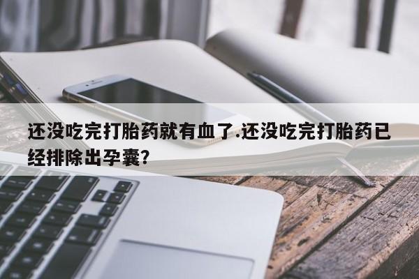 堕胎药叫什么名字微信怎么购买还没吃完打胎药就有血了.还没吃完打胎药已经排除出孕囊？