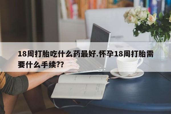 堕胎药叫什么名字微信怎么购买18周打胎吃什么药最好.怀孕18周打胎需要什么手续??