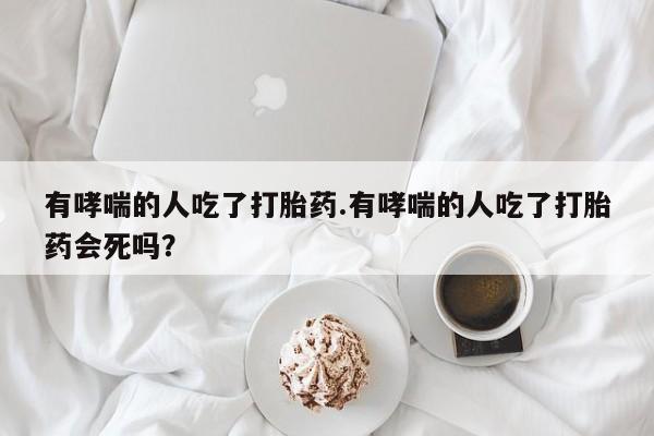 堕胎药叫什么名字微信怎么购买有哮喘的人吃了打胎药.有哮喘的人吃了打胎药会死吗？