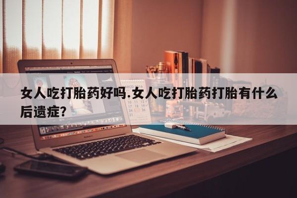 堕胎药叫什么名字微信怎么购买女人吃打胎药好吗.女人吃打胎药打胎有什么后遗症？