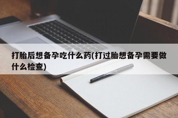 堕胎药叫什么名字微信怎么购买打胎后想备孕吃什么药(打过胎想备孕需要做什么检查)