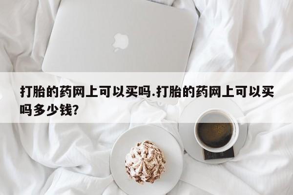 堕胎药叫什么名字微信怎么购买打胎的药网上可以买吗.打胎的药网上可以买吗多少钱？