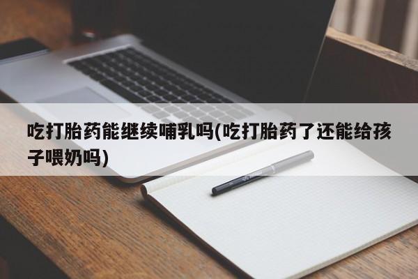 堕胎药叫什么名字微信怎么购买吃打胎药能继续哺乳吗(吃打胎药了还能给孩子喂奶吗)