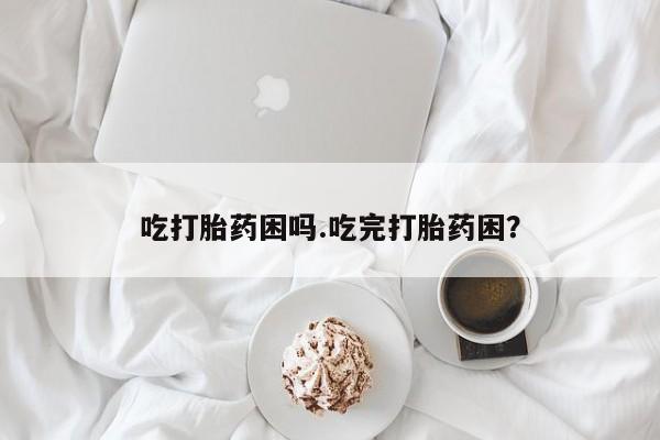 堕胎药叫什么名字微信怎么购买吃打胎药困吗.吃完打胎药困?