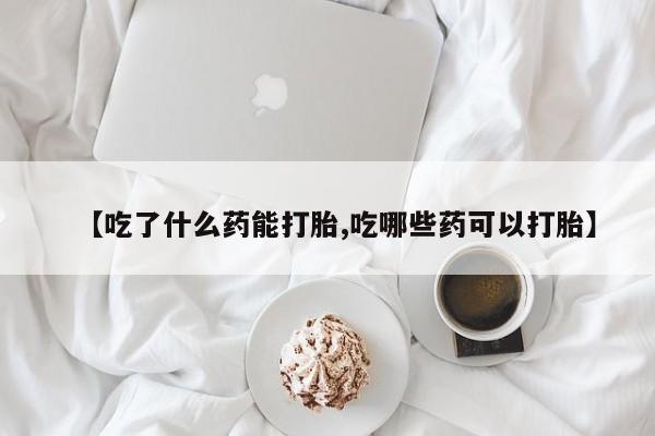 堕胎药叫什么名字微信怎么购买【吃了什么药能打胎,吃哪些药可以打胎】