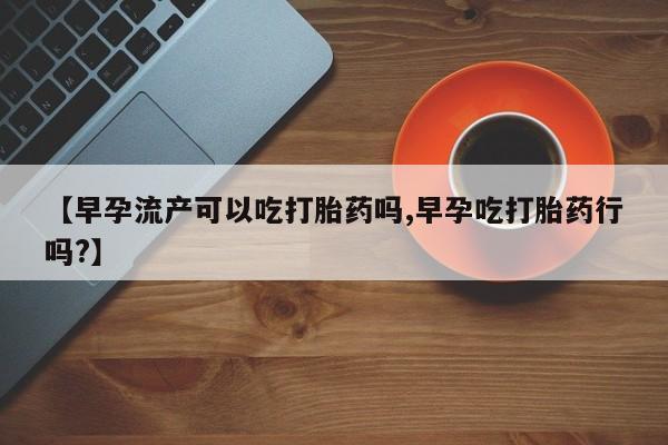 堕胎药叫什么名字微信怎么购买【早孕流产可以吃打胎药吗,早孕吃打胎药行吗?】