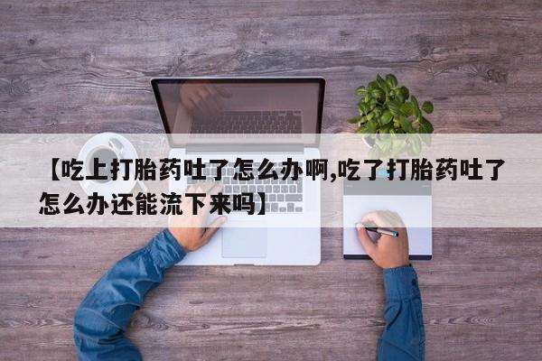 堕胎药叫什么名字微信怎么购买【吃上打胎药吐了怎么办啊,吃了打胎药吐了怎么办还能流下来吗】