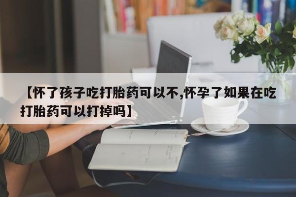 堕胎药叫什么名字微信怎么购买【怀了孩子吃打胎药可以不,怀孕了如果在吃打胎药可以打掉吗】