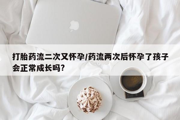 堕胎药叫什么名字微信怎么购买打胎药流二次又怀孕/药流两次后怀孕了孩子会正常成长吗?