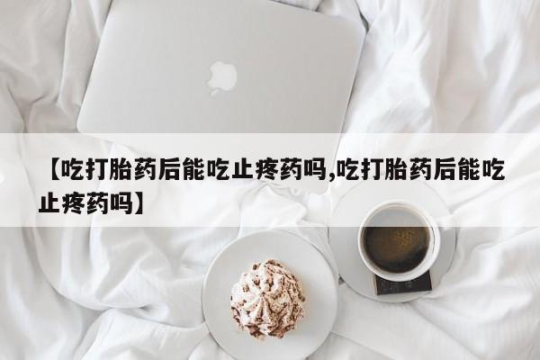 堕胎药叫什么名字微信怎么购买【吃打胎药后能吃止疼药吗,吃打胎药后能吃止疼药吗】