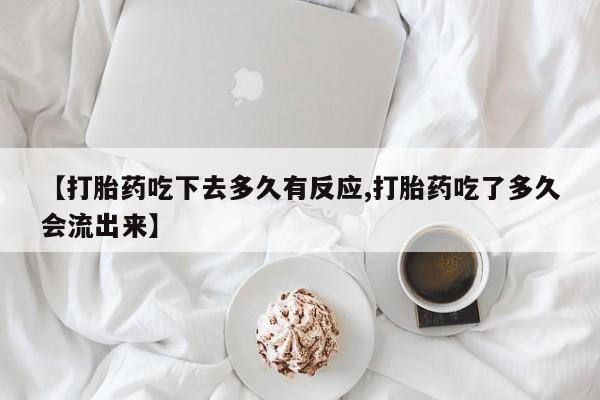 堕胎药叫什么名字微信怎么购买【打胎药吃下去多久有反应,打胎药吃了多久会流出来】