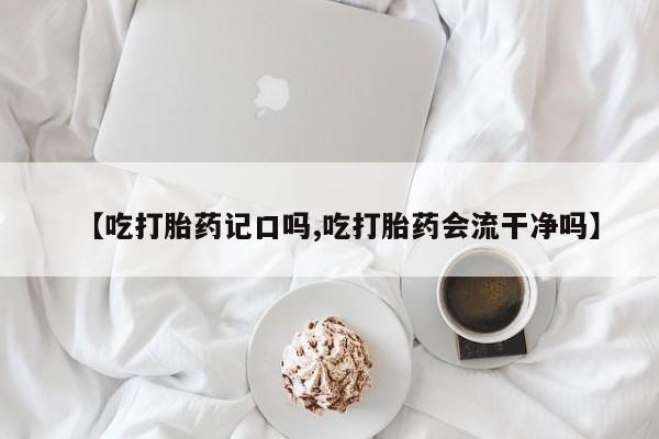 堕胎药叫什么名字微信怎么购买【吃打胎药记口吗,吃打胎药会流干净吗】