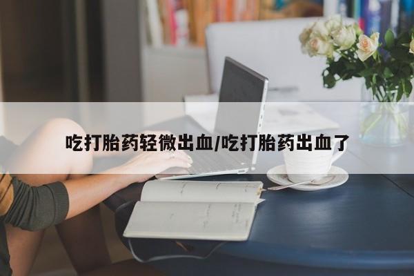 堕胎药叫什么名字微信怎么购买吃打胎药轻微出血/吃打胎药出血了