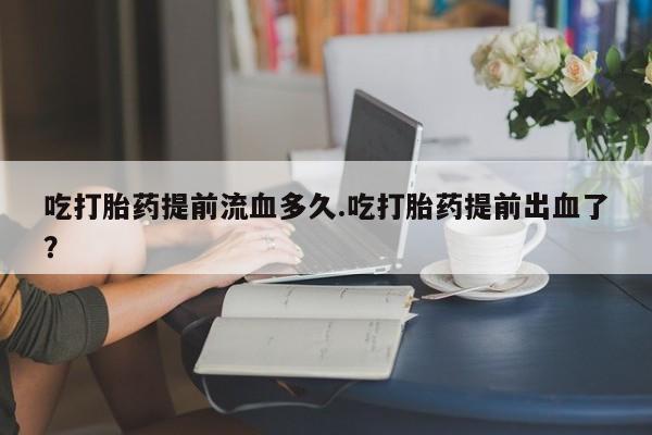 堕胎药叫什么名字微信怎么购买吃打胎药提前流血多久.吃打胎药提前出血了？