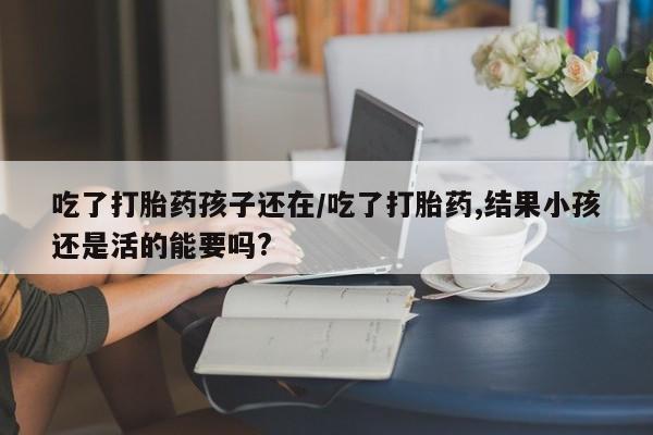 堕胎药叫什么名字微信怎么购买吃了打胎药孩子还在/吃了打胎药,结果小孩还是活的能要吗?