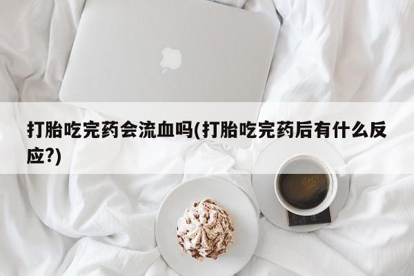 堕胎药叫什么名字微信怎么购买打胎吃完药会流血吗(打胎吃完药后有什么反应?)