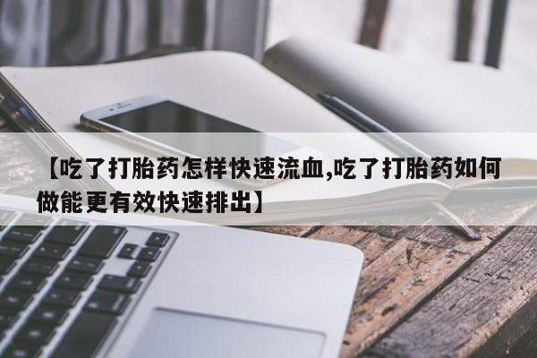 堕胎药叫什么名字微信怎么购买【吃了打胎药怎样快速流血,吃了打胎药如何做能更有效快速排出】