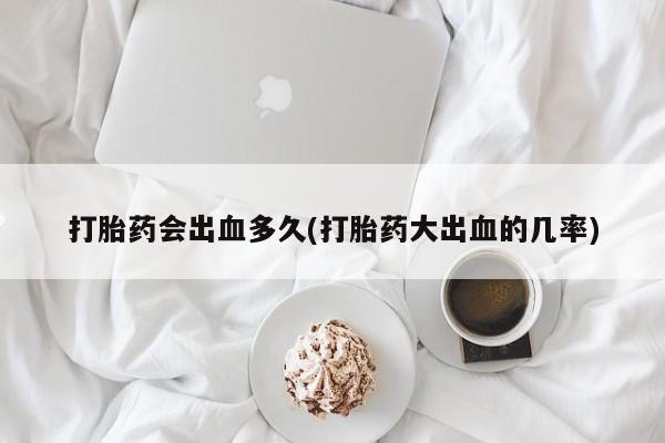 堕胎药叫什么名字微信怎么购买打胎药会出血多久(打胎药大出血的几率)