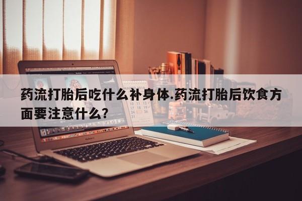 堕胎药叫什么名字微信怎么购买药流打胎后吃什么补身体.药流打胎后饮食方面要注意什么?