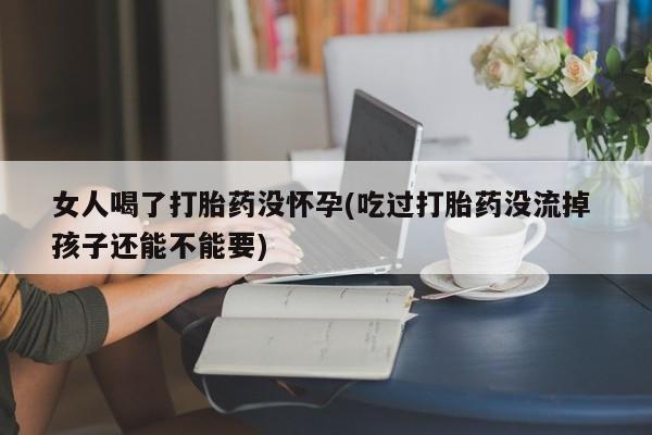 堕胎药叫什么名字微信怎么购买女人喝了打胎药没怀孕(吃过打胎药没流掉 孩子还能不能要)
