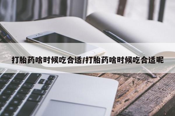 堕胎药叫什么名字微信怎么购买打胎药啥时候吃合适/打胎药啥时候吃合适呢