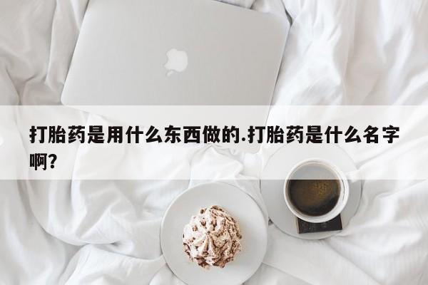 堕胎药叫什么名字微信怎么购买打胎药是用什么东西做的.打胎药是什么名字啊?
