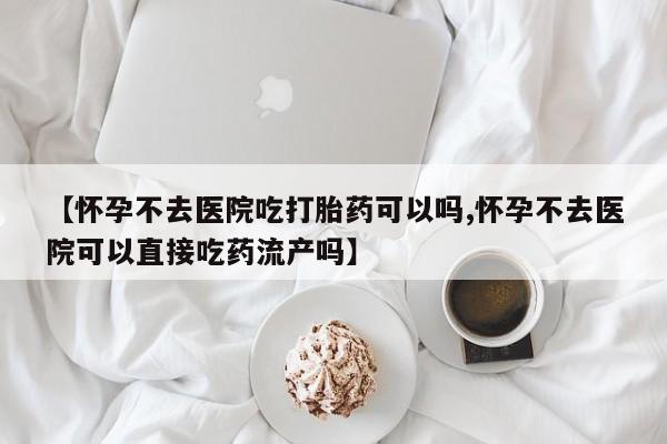 堕胎药叫什么名字微信怎么购买【怀孕不去医院吃打胎药可以吗,怀孕不去医院可以直接吃药流产吗】