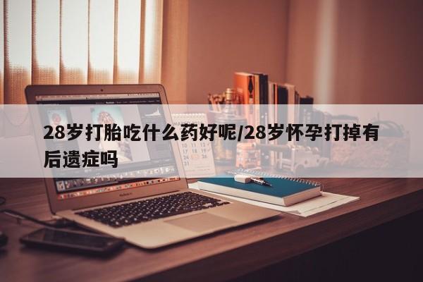 堕胎药叫什么名字微信怎么购买28岁打胎吃什么药好呢/28岁怀孕打掉有后遗症吗