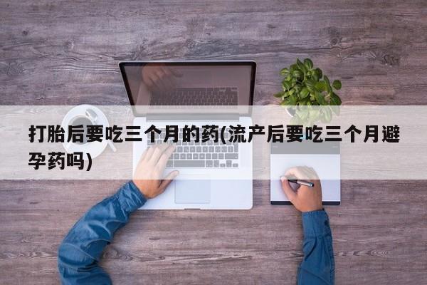堕胎药叫什么名字微信怎么购买打胎后要吃三个月的药(流产后要吃三个月避孕药吗)