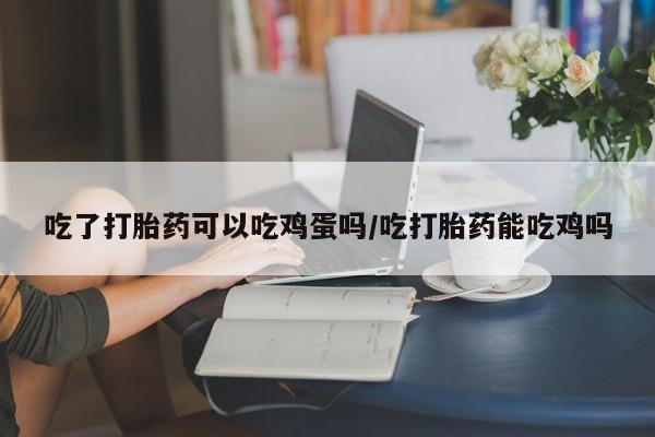 堕胎药叫什么名字微信怎么购买吃了打胎药可以吃鸡蛋吗/吃打胎药能吃鸡吗