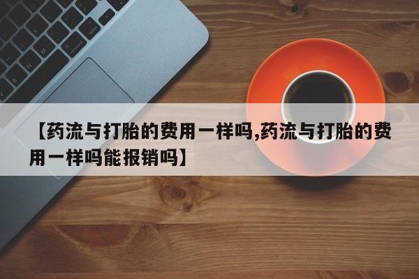 堕胎药叫什么名字微信怎么购买【药流与打胎的费用一样吗,药流与打胎的费用一样吗能报销吗】