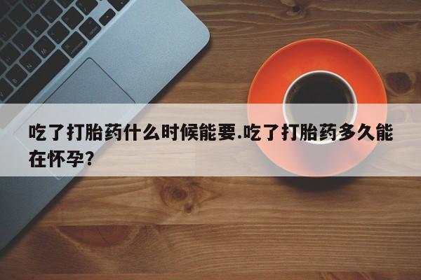 堕胎药叫什么名字微信怎么购买吃了打胎药什么时候能要.吃了打胎药多久能在怀孕？