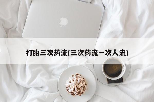 堕胎药叫什么名字微信怎么购买打胎三次药流(三次药流一次人流)