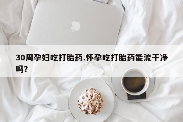 堕胎药叫什么名字微信怎么购买30周孕妇吃打胎药.怀孕吃打胎药能流干净吗？