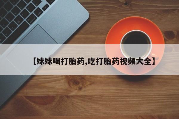 堕胎药叫什么名字微信怎么购买【妹妹喝打胎药,吃打胎药视频大全】