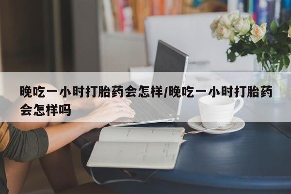 堕胎药叫什么名字微信怎么购买晚吃一小时打胎药会怎样/晚吃一小时打胎药会怎样吗