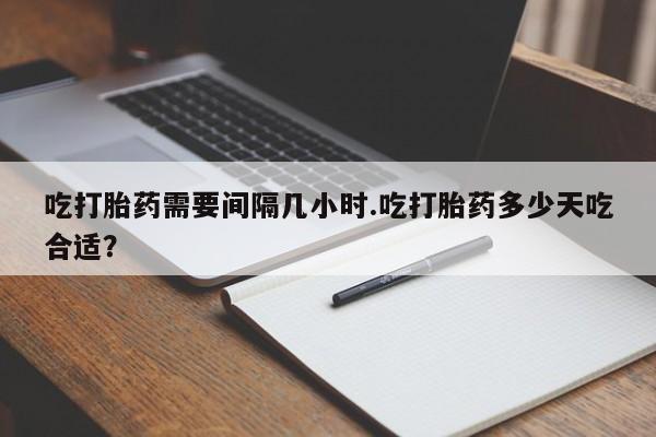 堕胎药叫什么名字微信怎么购买吃打胎药需要间隔几小时.吃打胎药多少天吃合适？