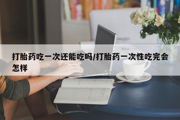 堕胎药叫什么名字微信怎么购买打胎药吃一次还能吃吗/打胎药一次性吃完会怎样