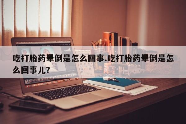 堕胎药叫什么名字微信怎么购买吃打胎药晕倒是怎么回事.吃打胎药晕倒是怎么回事儿？