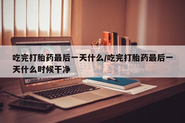 堕胎药叫什么名字微信怎么购买吃完打胎药最后一天什么/吃完打胎药最后一天什么时候干净