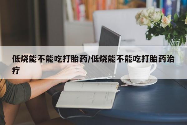 堕胎药叫什么名字微信怎么购买低烧能不能吃打胎药/低烧能不能吃打胎药治疗
