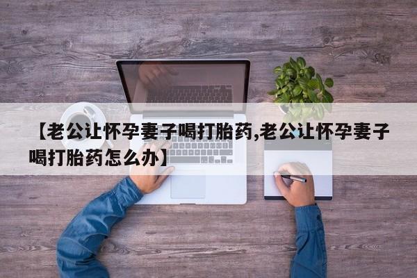 堕胎药叫什么名字微信怎么购买【老公让怀孕妻子喝打胎药,老公让怀孕妻子喝打胎药怎么办】