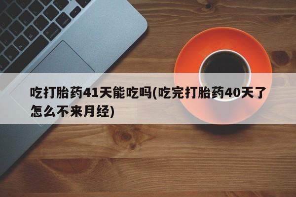 堕胎药叫什么名字微信怎么购买吃打胎药41天能吃吗(吃完打胎药40天了怎么不来月经)