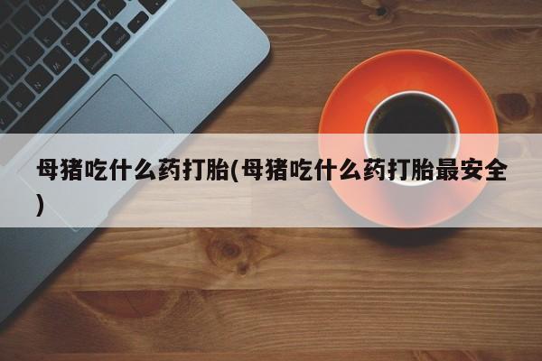 堕胎药叫什么名字微信怎么购买母猪吃什么药打胎(母猪吃什么药打胎最安全)