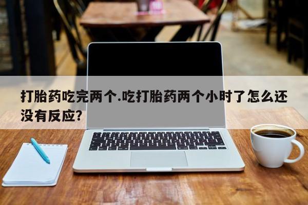 堕胎药叫什么名字微信怎么购买打胎药吃完两个.吃打胎药两个小时了怎么还没有反应?