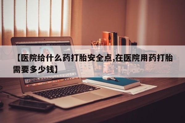 堕胎药叫什么名字微信怎么购买【医院给什么药打胎安全点,在医院用药打胎需要多少钱】