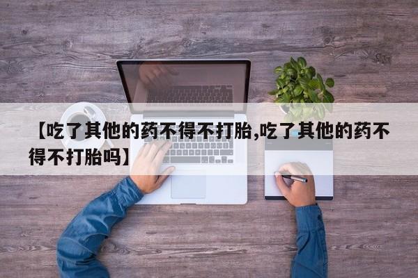 堕胎药叫什么名字微信怎么购买【吃了其他的药不得不打胎,吃了其他的药不得不打胎吗】