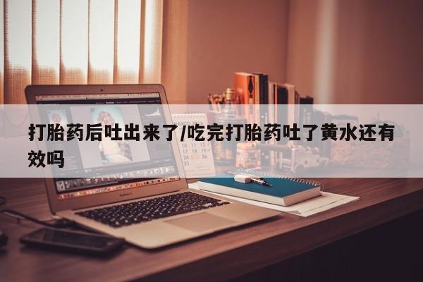 堕胎药叫什么名字微信怎么购买打胎药后吐出来了/吃完打胎药吐了黄水还有效吗